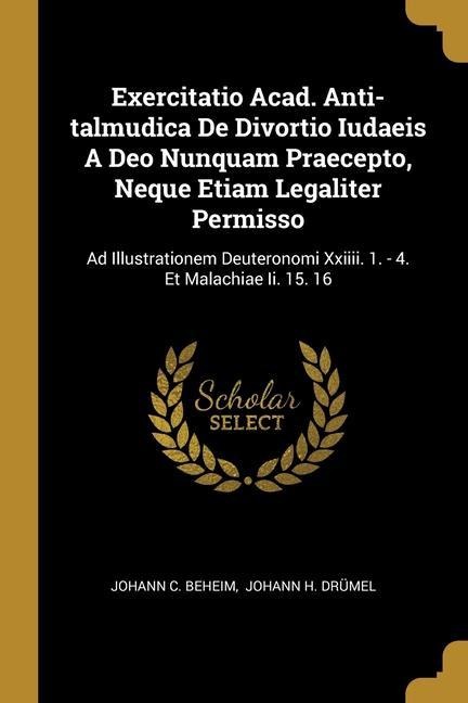 Exercitatio Acad. Anti-talmudica De Divortio Iudaeis A Deo Nunquam Praecepto, Neque Etiam Legaliter Permisso: Ad Illustrationem Deuteronomi Xxiiii. 1. - 4. Et Malachiae Ii. 15. 16