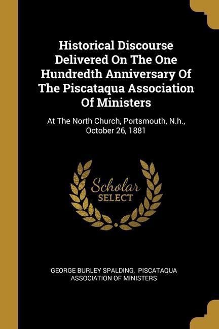 Historical Discourse Delivered On The One Hundredth Anniversary Of The Piscataqua Association Of Ministers: At The North Church, Portsmouth, N.h., October 26, 1881