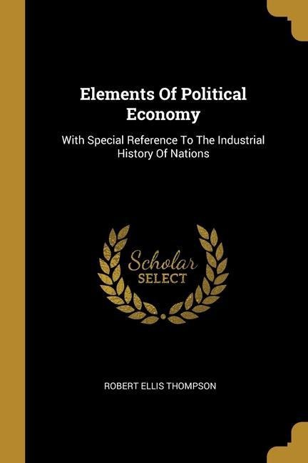 Elements Of Political Economy: With Special Reference To The Industrial History Of Nations