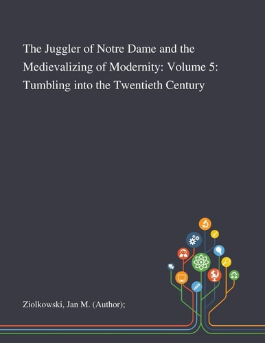 The Juggler of Notre Dame and the Medievalizing of Modernity Volume 5: Tumbling Into the Twentieth Century