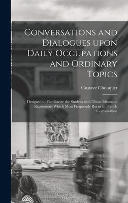 Conversations and Dialogues Upon Daily Occupations and Ordinary Topics: Designed to Familiarize the Student With Those Idiomatic Expressions Which Most Frequently Recur in French Conversation