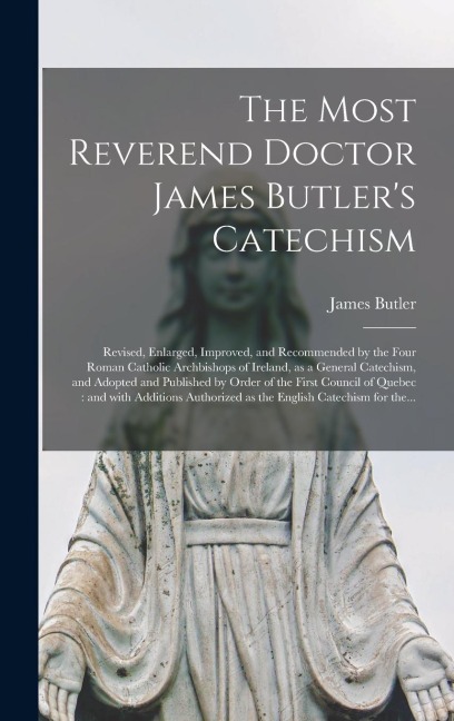 The Most Reverend Doctor James Butler's Catechism [microform]: Revised, Enlarged, Improved, and Recommended by the Four Roman Catholic Archbishops of Ireland, as a General Catechism, and Adopted and Published by Order of the First Council of Quebec: ...