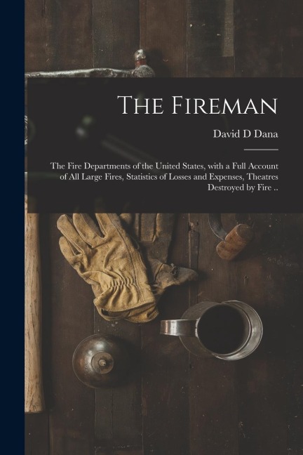The Fireman: the Fire Departments of the United States, With a Full Account of All Large Fires, Statistics of Losses and Expenses,