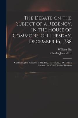 The Debate on the Subject of a Regency, in the House of Commons, on Tuesday, December 16, 1788 [microform]: Containing the Speeches of Mr. Pitt, Mr. F