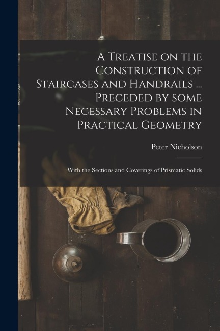 A Treatise on the Construction of Staircases and Handrails ... Preceded by Some Necessary Problems in Practical Geometry; With the Sections and Coveri