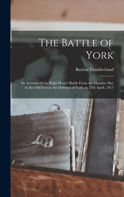 The Battle of York: an Account of the Eight Hours Battle From the Humber Bay to the Old Fort in the Defence of York on 27th April, 1813