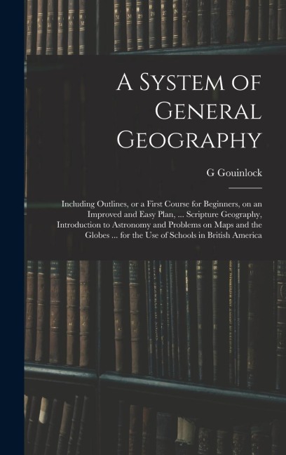 A System of General Geography; Including Outlines, or a First Course for Beginners, on an Improved and Easy Plan, ... Scripture Geography, Introduction to Astronomy and Problems on Maps and the Globes ... for the Use of Schools in British America