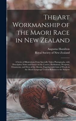The Art Workmanship of the Maori Race in New Zealand: a Series of Illustrations From Specially Taken Photographs, With Descriptive Notes and Essays on the Canoes, Habitations, Weapons, Ornaments, and Dress of the Maoris, Together With Lists of Words...