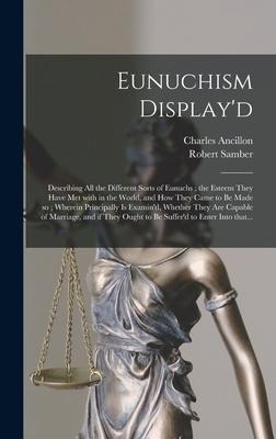 Eunuchism Display'd: Describing All the Different Sorts of Eunuchs; the Esteem They Have Met With in the World, and How They Came to Be Made so; Wherein Principally is Examin'd, Whether They Are Capable of Marriage, and If They Ought to Be Suffer'd...