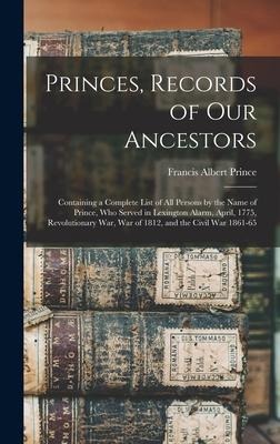 Princes, Records of Our Ancestors: Containing a Complete List of All Persons by the Name of Prince, Who Served in Lexington Alarm, April, 1775, Revolutionary War, War of 1812, and the Civil War 1861-65