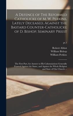 A Defence of The Reformed Catholicke of M. W. Perkins, Lately Deceased, Against the Bastard Counter-Catholicke of D. Bishop, Seminary Priest: the Firs