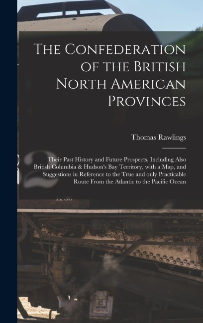The Confederation of the British North American Provinces [microform]: Their Past History and Future Prospects, Including Also British Columbia & Hudsons Bay Territory, With a Map, and Suggestions in Reference to the True and Only Practicable Route...