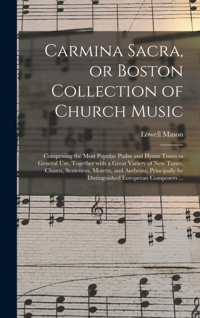 Carmina Sacra, or Boston Collection of Church Music: Comprising the Most Popular Psalm and Hymn Tunes in General Use, Together With a Great Variety of New Tunes, Chants, Sentences, Motetts, and Anthems, Principally by Distinguished Europeran Composers...