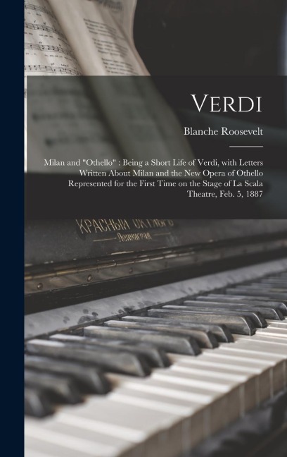 Verdi: Milan and Othello Being a Short Life of Verdi, With Letters Written About Milan and the New Opera of Othello Represe