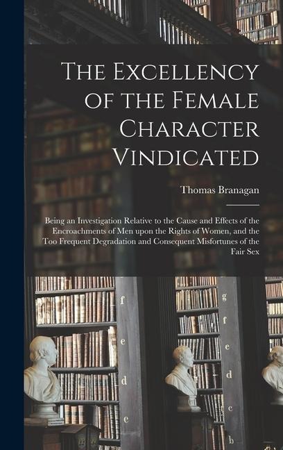 The Excellency of the Female Character Vindicated Being an Investigation Relative to the Cause and Effects of the Encroachments of Men Upon the Rights of Women, and the Too Frequent Degradation and Consequent Misfortunes of the Fair Sex