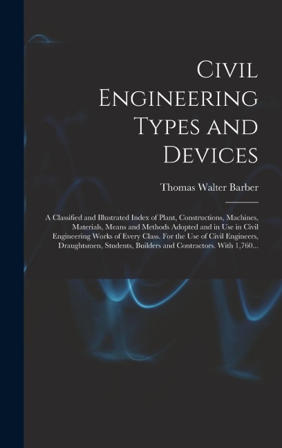 Civil Engineering Types and Devices; a Classified and Illustrated Index of Plant, Constructions, Machines, Materials, Means and Methods Adopted and in Use in Civil Engineering Works of Every Class. For the Use of Civil Engineers, Draughtsmen, Students, ..