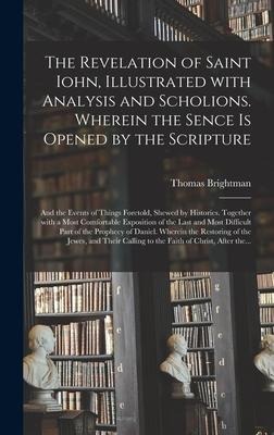 The Revelation of Saint Iohn, Illustrated With Analysis and Scholions. Wherein the Sence is Opened by the Scripture: and the Events of Things Foretold, Shewed by Histories. Together With a Most Comfortable Exposition of the Last and Most Difficult Part...
