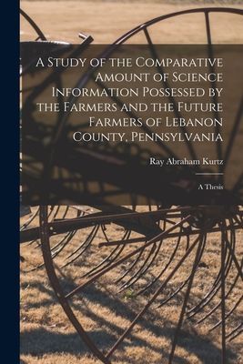 A Study of the Comparative Amount of Science Information Possessed by the Farmers and the Future Farmers of Lebanon County, Pennsylvania [microform]: a Thesis