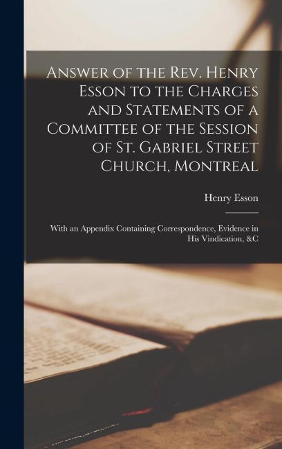 Answer of the Rev. Henry Esson to the Charges and Statements of a Committee of the Session of St. Gabriel Street Church, Montreal [microform]: With an