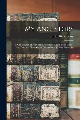 My Ancestors: a Genealogical History of the Ancestors of John Bates Grant: Also Contains Many Other Descendants of These Ancestors.