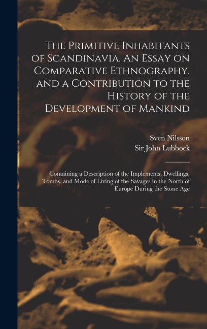 The Primitive Inhabitants of Scandinavia. An Essay on Comparative Ethnography, and a Contribution to the History of the Development of Mankind: Containing a Description of the Implements, Dwellings, Tombs, and Mode of Living of the Savages in the North...