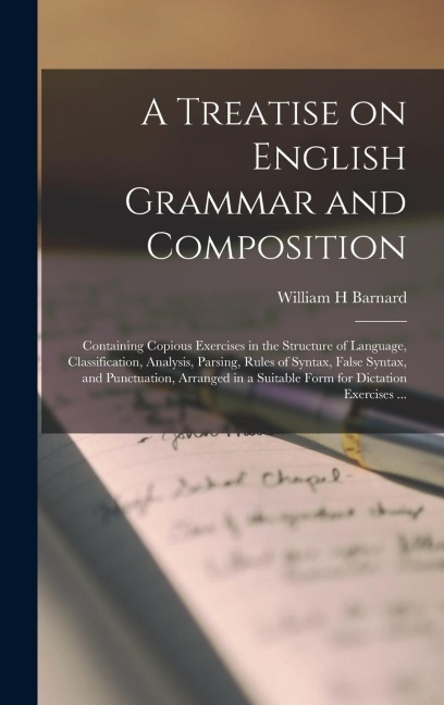 A Treatise on English Grammar and Composition [microform]: Containing Copious Exercises in the Structure of Language, Classification, Analysis, Parsing, Rules of Syntax, False Syntax, and Punctuation, Arranged in a Suitable Form for Dictation...