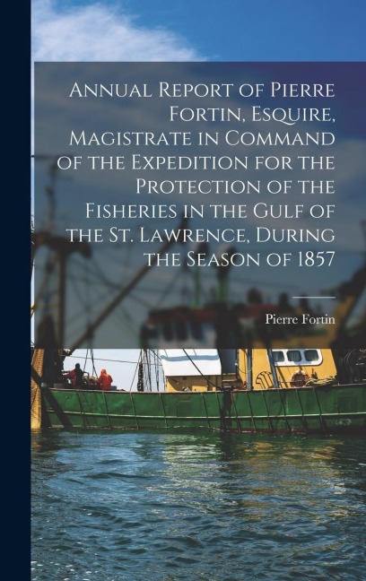 Annual Report of Pierre Fortin, Esquire, Magistrate in Command of the Expedition for the Protection of the Fisheries in the Gulf of the St. Lawrence,