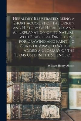Heraldry Illustrated. Being a Short Account of the Origin and History of Heraldry and an Explanation of Its Nature, With Practical Directions for Draw