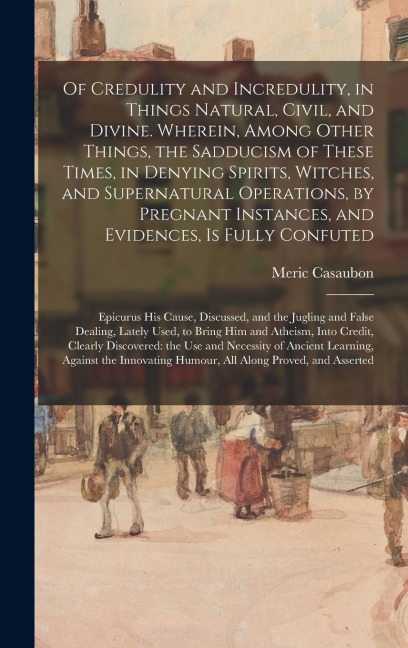 Of Credulity and Incredulity, in Things Natural, Civil, and Divine. Wherein, Among Other Things, the Sadducism of These Times, in Denying Spirits, Witches, and Supernatural Operations, by Pregnant Instances, and Evidences, is Fully Confuted: Epicurus...