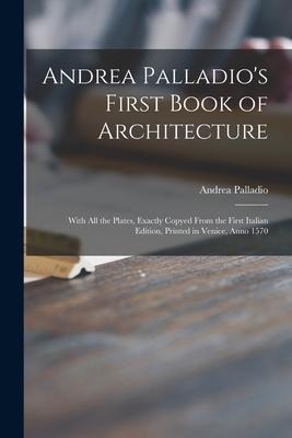 Andrea Palladios First Book of Architecture: With All the Plates, Exactly Copyed From the First Italian Edition, Printed in Venice, Anno 1570
