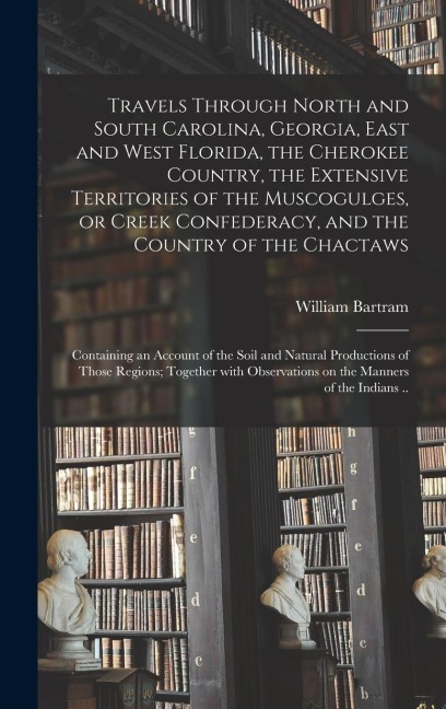 Travels Through North and South Carolina, Georgia, East and West Florida, the Cherokee Country, the Extensive Territories of the Muscogulges, or Creek Confederacy, and the Country of the Chactaws; Containing an Account of the Soil and Natural...