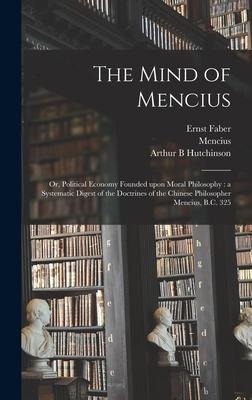 The Mind of Mencius: or, Political Economy Founded Upon Moral Philosophy: a Systematic Digest of the Doctrines of the Chinese Philosopher Mencius, B.C. 325