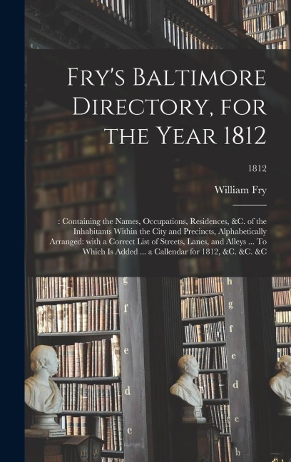 Fry's Baltimore Directory, for the Year 1812: : Containing the Names, Occupations, Residences, &c. of the Inhabitants Within the City and Precincts, Alphabetically Arranged: With a Correct List of Streets, Lanes, and Alleys ... To Which is Added ... A...;