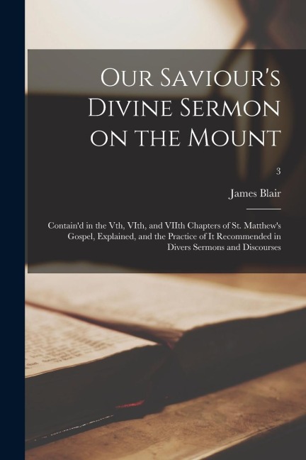 Our Saviours Divine Sermon on the Mount: Containd in the Vth, VIth, and VIIth Chapters of St. Matthews Gospel, Explained, and the Practice of It Re