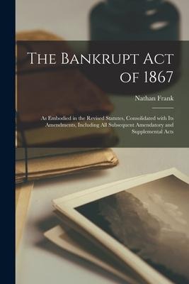 The Bankrupt Act of 1867: as Embodied in the Revised Statutes, Consolidated With Its Amendments, Including All Subsequent Amendatory and Supplemental Acts