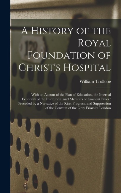 A History of the Royal Foundation of Christs Hospital: With an Acount of the Plan of Education, the Internal Economy of the Institution, and Memoirs of Eminent Blues: Preceded by a Narrative of the Rise, Progress, and Suppression of the Convent Of...