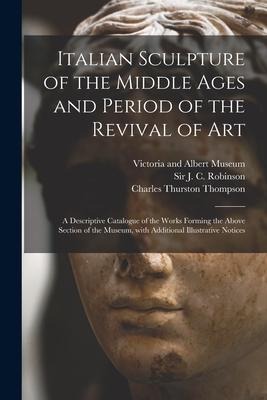 Italian Sculpture of the Middle Ages and Period of the Revival of Art: a Descriptive Catalogue of the Works Forming the Above Section of the Museum, W