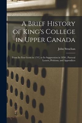 A Brief History of Kings College in Upper Canada [microform]: From Its First Germ in 1797, to Its Suppression in 1850; Pastoral Letters, Petitions, a