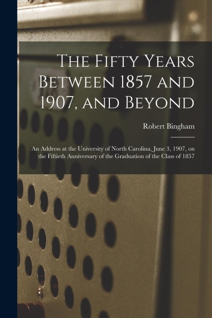The Fifty Years Between 1857 and 1907, and Beyond: an Address at the University of North Carolina, June 3, 1907, on the Fiftieth Anniversary of the Gr