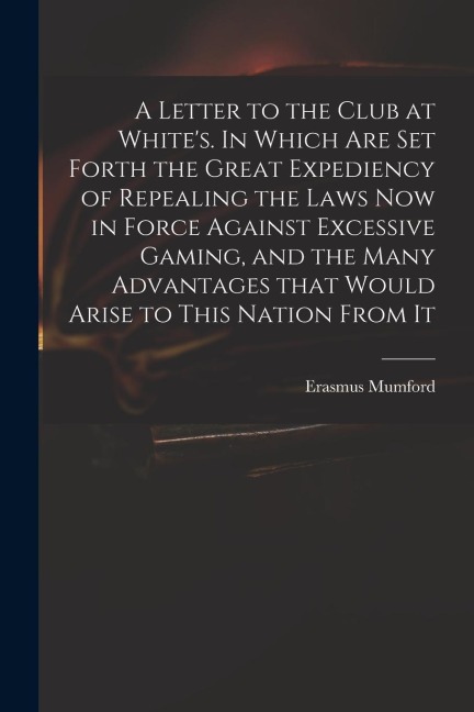 A Letter to the Club at Whites. In Which Are Set Forth the Great Expediency of Repealing the Laws Now in Force Against Excessive Gaming, and the Many