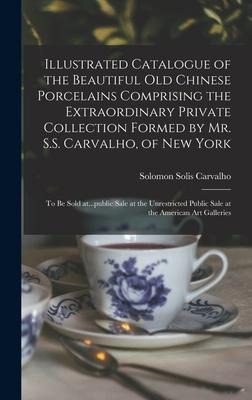Illustrated Catalogue of the Beautiful Old Chinese Porcelains Comprising the Extraordinary Private Collection Formed by Mr. S.S. Carvalho, of New York: to Be Sold At...public Sale at the Unrestricted Public Sale at the American Art Galleries