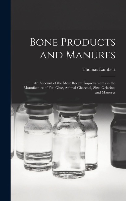 Bone Products and Manures: an Account of the Most Recent Improvements in the Manufacture of Fat, Glue, Animal Charcoal, Size, Gelatine, and Manur