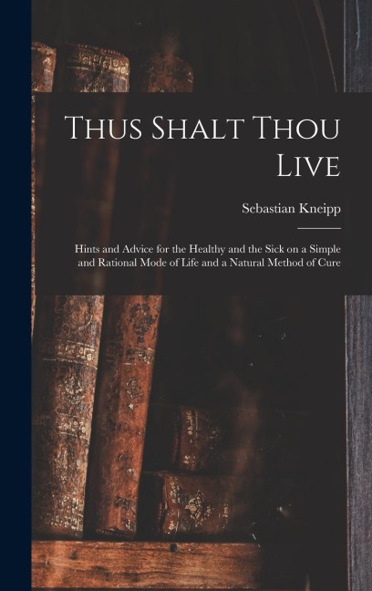 Thus Shalt Thou Live: Hints and Advice for the Healthy and the Sick on a Simple and Rational Mode of Life and a Natural Method of Cure