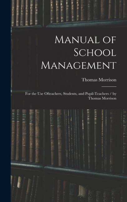 Manual of School Management: for the Use Ofteachers, Students, and Pupil-teachers / by Thomas Morrison