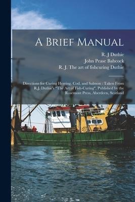 A Brief Manual [microform]: Directions for Curing Herring, Cod, and Salmon: Taken From R.J. Duthies The Art of Fish-curing, Published by the Ro