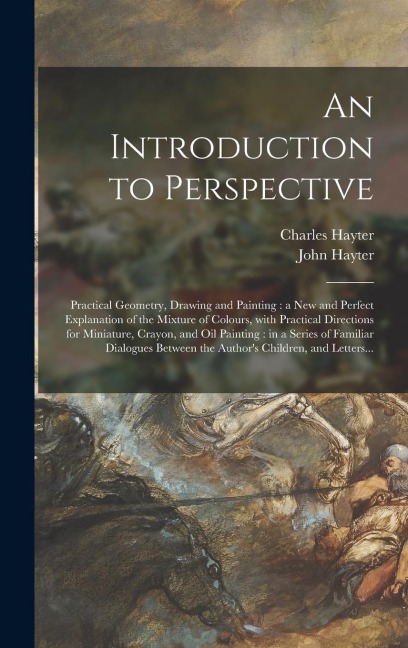 An Introduction to Perspective: Practical Geometry, Drawing and Painting: a New and Perfect Explanation of the Mixture of Colours, With Practical Dire