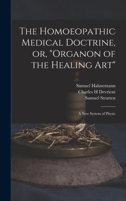 The Homoeopathic Medical Doctrine, or, Organon of the Healing Art: a New System of Physic