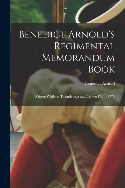 Benedict Arnolds Regimental Memorandum Book [microform]: Written While at Ticonderoga and Crown Point, 1775