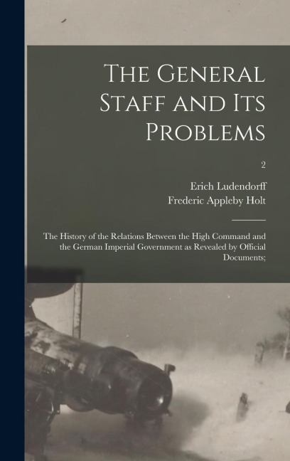 The General Staff and Its Problems; the History of the Relations Between the High Command and the German Imperial Government as Revealed by Official Documents;; 2