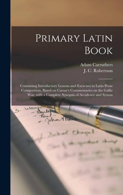 Primary Latin Book [microform]: Containing Introductory Lessons and Exercises in Latin Prose Composition, Based on Caesar's Commentaries on the Gallic War, With a Complete Synopsis of Accidence and Syntax